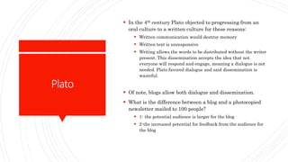 Plato
 In the 4th century Plato objected to progressing from an
oral culture to a written culture for these reasons:
 Written communication would destroy memory
 Written text is unresponsive
 Writing allows the words to be distributed without the writer
present. This dissemination accepts the idea that not
everyone will respond and engage, meaning a dialogue is not
needed. Plato favored dialogue and said dissemination is
wasteful.
 Of note, blogs allow both dialogue and dissemination.
 What is the difference between a blog and a photocopied
newsletter mailed to 100 people?
 1- the potential audience is larger for the blog
 2-the increased potential for feedback from the audience for
the blog
 