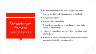 Socialchanges
fromthe
printingpress
 Social changes resulting from the printing press
 Large scale data collection resulted in feedback
 Increase in literacy
 reading silently developed
 A move from speeches to printed reports as a major
source of information
 Lifting of censorship (the church had controlled most
information)
 Authorship (prior to the printing press, author names
were not included on literary works)
 