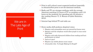 Wearein
TheLateAgeof
Print
 Print is still culture’s most respected medium (especially
in education)but print is not the dominant medium,
 Radio and TV are stronger mediums with the average
American watching 2.5 hours of TV on weekdays and 3.19
hours on the weekend, but spending only 20 minutes a
day reading (Source: U. S. Bureau of Labor Statistics,
2012).
 Internet lags behind TV and radio use
 Every media shift produces skeptical voices
 Skeptics said automobiles were not natural but horses were
 Skeptics said the telephone would allow people to cross social
class lines.
 Skeptics said radio distracted children from reading and hurt
performance at school
 And on it goes!
 Skeptics say mobile phones cause cancer
 A bestseller title, “Is Google Making Us Stupid?
 