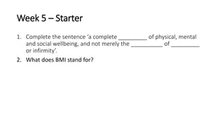 Week 5 – Starter
1. Complete the sentence ‘a complete _________ of physical, mental
and social wellbeing, and not merely the __________ of _________
or infirmity’.
2. What does BMI stand for?
 