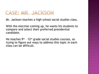 Mr. Jackson teaches a high school social studies class.  With the election coming up, he wants his students to compare and select their preferred presidential candidate.  He teaches 9 th  – 12 th  grade social studies courses, so trying to figure out ways to address this topic in each class can be difficult. 