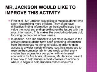 First of all, Mr. Jackson would like to make students' time spent researching more efficient. They often have difficulties finding information on the specific issue they value the most and end up settling on the issues with the most information. This makes the concluding debate dull, focusing on only one or two issues. In addition, he'd like students to get more involved in the activity; most students have been gathering information from the materials he brings to class. In order to gain access to a wider variety of resources, he's managed to reserve the computer lab for one week so that every student has access to a computer with an internet connection for five hours. However, Mr. Jackson doesn't know how to help students conduct research online or where to begin to help students collect resources. 
