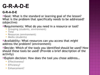 G-R-A-D-E G oal: What is the standard or learning goal of the lesson? What is the problem that specifically needs to be addressed? (objective) R equirements: What do you need in a resource or tool? Grouping (students, environment) Time Resources (environment) Media (students) A vailability: What resources can you access that  might  address the problem? (environment) D ecide: Which of the tools you identified should be used? How should these tools be used? (Provide a brief description of the activity) E xplain decision: How does the tool you chose address… Effectiveness? Efficiency? Enhancement? 
