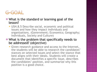 What is the standard or learning goal of the lesson? USH.8.5 Describe social, economic and political issues and how they impact individuals and organizations. (Government; Economics; Geography; Individuals, Society and Culture) What is the problem that specifically needs to be addressed? (objective) Given research guidance and access to the Internet, the students will be able to research the candidates’ stances on selected issues and select the stance that best aligns with their ideals. Students will create a document that identifies a specific issue, describes the candidates’ position, and summarize why this position is a good choice. 