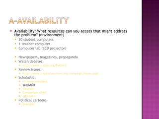 A vailability: What resources can you access that  might  address the problem? (environment) 30 student computers 1 teacher computer Computer lab (LCD projector) Newspapers, magazines, propaganda Watch debates: http://www.c-span.org/Politics/ Review issues: http://www.c-spanclassroom.org/campaign_issues.aspx Scholastic: If I were president President Election Comparison chart Who am I? Political cartoons Example 