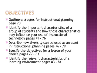 Outline a process for instructional planning page 70 Identify the important characteristics of a group of students and how those characteristics may influence your use of instructional technology pages 71 - 76 Describe how diversity can be used as an asset in instructional planning pages 76 - 79 Specify the objectives for a lesson of your choice pages 79 - 83 Identify the relevant characteristics of a learning environment pages 83 - 84 