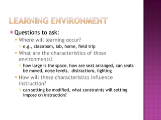 Questions to ask: Where will learning occur?  e.g., classroom, lab, home, field trip What are the characteristics of those environments?  how large is the space, how are seat arranged, can seats be moved, noise levels,  distractions, lighting How will these characteristics influence instruction?  can setting be modified, what constraints will setting impose on instruction? 