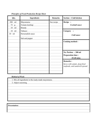 Principles of Food Production Recipe Sheet
Qty.
200 ml
75 g
10 ml
10 ml
10 ml

Ingredients
Mayonnaise

Remarks
See recipe

Tomato ketchup
Brandy
Tabasco
Horseradish sauce

Section : Cold kitchen
Recipe :
Cocktail sauce
Category

:
Cold sauce

Salt and pepper
Cooking method :

No. Portion : 200 ml
Preparation time :
25-40 mins
Remarks :
Serve with salads, deep fried
seafoods, and sandwich spread.

Method of Work
1. Mix all ingredients to the ready-made mayonnaise.
2. Adjust seasoning.

Presentation:

 