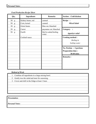 Personal Notes:
Food Production Recipe Sheet
Qty.

Ingredients

Remarks

50 g
50 g

Kidney beans, red
Corn, kernel

canned
canned

30 g

Green beans

Bias cut, blanched

20 g.

Carrot

paysanne cut, blanched

50 g

Fusilli

Boil in salted boiling
water

Section : Cold kitchen

Cocktail sauce

Recipe :
Mixed Salad
Category

:

Appetizer salad
Cooking method :
Boiling in
boiling water
No. Portion : 2 portions
Preparation time :
30-40 mins
Remarks :

Method of Work
1. Combine all ingredients in a large mixing bowl.
2. Gently toss the salad and taste for seasoning.
3. Cover and chill in the fridge at least 1 hour.

Presentation:
Personal Notes:

 
