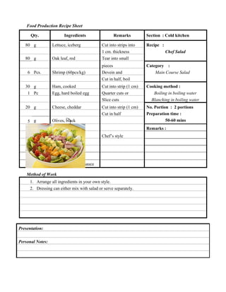 Food Production Recipe Sheet
Qty.
80 g
80 g
6 Pcs.

Ingredients

Remarks

Lettuce, iceberg

Cut into strips into

Oak leaf, red

1 cm. thickness
Tear into small

Shrimp (60pcs/kg)

pieces
Devein and

Section : Cold kitchen
Recipe :
Chef Salad
Category :
Main Course Salad

Cut in half, boil
30 g
1 Pc
20 g

Ham, cooked

Cut into strip (1 cm)

Egg, hard boiled egg

Quarter cuts or
Slice cuts

Cheese, cheddar

Cut into strip (1 cm)
Cut in half

Cooking method :
Boiling in boiling water
Blanching in boiling water

Olives, black

No. Portion : 2 portions
Preparation time :
50-60 mins

15 g

Bell pepper, green

Remarks :

50 g

Tomato, red

5 g

1 wedge
50 g

Chef’s style

Lemon
Carrot
Thousand islands sauce

Method of Work
1. Arrange all ingredients in your own style.
2. Dressing can either mix with salad or serve separately.

Presentation:
Personal Notes:

 
