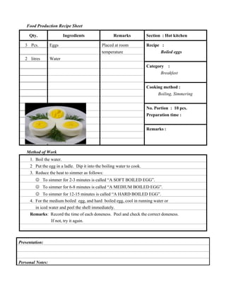 Food Production Recipe Sheet
Qty.
3 Pcs.

Ingredients
Eggs

Remarks
Placed at room

Section : Hot kitchen
Recipe :

temperature
2 litres

Boiled eggs

Water
Category

:

Breakfast
Cooking method :
Boiling, Simmering
No. Portion : 10 pcs.
Preparation time :
Remarks :

Method of Work
1. Boil the water.
2 Put the egg in a ladle. Dip it into the boiling water to cook.
3. Reduce the heat to simmer as follows:
 To simmer for 2-3 minutes is called “A SOFT BOILED EGG”.
 To simmer for 6-8 minutes is called “A MEDIUM BOILED EGG”.
 To simmer for 12-15 minutes is called “A HARD BOILED EGG”.
4. For the medium boiled egg, and hard boiled egg, cool in running water or
in iced water and peel the shell immediately.
Remarks: Record the time of each doneness. Peel and check the correct doneness.
If not, try it again.

Presentation:

Personal Notes:

 