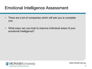 www.monash.edu.au
6
Emotional Intelligence Assessment
• There are a lot of companies which will ask you to complete
one
• What ways can you look to improve individual areas of your
emotional intelligence?
 