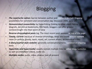 Blogging The read/write notion:  barrier between author and  reader is pushed. Ongoing  possibilities for comment and conversation (eg. Educause 2006, para 14) Demonstrated connectivity :  by hyperlinking (linking to other sites), listing blogrolls, del.icio.us bookmarks, RSS feeds, bloggers can offer greater context/insight into their point of view Reverse-chronological posts  (eg. The most recent post appears  at top of the page Timely, current :  because of reverse-chronology, blogs are based  around  current   news (in politics, gossip, sport, music, art, current affairs, an individual’s life) A diary/journal-style website :  generally conversational tone,  updated on ongoing  basis Hyperlinks and hypermedia:  usually contain multiple links to  other blogs/websites  as well as embedded videos, audio etc. Multiple media:  audio, video, photos, text all present 
