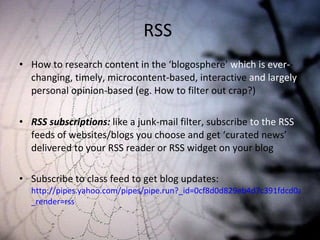 RSS  How to research content in the ‘blogosphere’  which is ever- -changing, timely, microcontent-based, interactive  and largely  personal opinion-based (eg. How to filter out crap?)  RSS subscriptions:  like a junk-mail filter, subscribe  to the RSS  feeds of websites/blogs you choose and get ‘curated news’ delivered to your RSS reader or RSS widget on your blog Subscribe to class feed to get blog updates:  http://pipes.yahoo.com/pipes/pipe.run?_id=0cf8d0d829eb4d7c391fdcd0aa867acd& _render=rss 