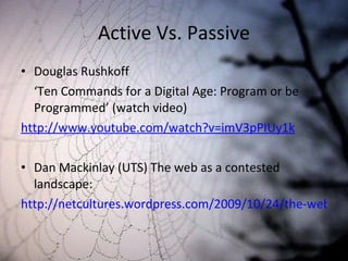Active Vs. Passive Douglas Rushkoff ‘ Ten Commands for a Digital Age: Program or be Programmed ’ (watch video) http://www.youtube.com/watch?v=imV3pPIUy1k Dan Mackinlay (UTS) The web as a contested landscape: http://netcultures.wordpress.com/2009/10/24/the-web-as-a-contested-landscape/#more-69 