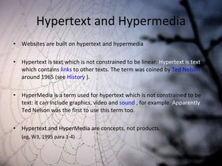 Hypertext and Hypermedia Websites are built on hypertext and hypermedia Hypertext is text which is not constrained to be linear.  Hypertext is text  which contains  links  to other texts. The term was coined by  Ted Nelson  around 1965 (see  History  ). HyperMedia is a term used for hypertext which is not constrained to be text: it can include graphics, video and  sound  , for example.  Apparently  Ted Nelson was the first to use this term too. Hypertext and HyperMedia are concepts, not products.  (eg. W3, 1995 para 1-4) 