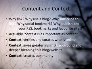 Content and Context Why link? Why use a blog? Why  subscribe to RSS?  Why social bookmark? Why  publish and share  your RSS, bookmarks and favourite sites? Arguably, context is as important as content Context:  verifies and curates what’s  online Context:  gives greater insight/ background and  deeper meaning to a blog/website Context:  creates community 