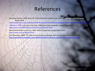 References Educause Review, 2006,  Web 2.0: A New Wave of Innovation for Teaching  and Learning? , Educause, viewed  8 April 2010 http://www.educause.edu/EDUCAUSE+Review/EDUCAUSEReviewMagazineVolume41/Web20ANewWaveofInnovationforTe/158042 URSULA K. HEISE  Columbia University, 1996, Columbia University, viewed 7 April 2010  http://www.columbia.edu/cu/21stC/issue-3.2/heise.html World Wide Web Consortium, 1997,  What is Hypertext,  viewed   April 2010  http://www.w3.org/WhatIs.html Dan Mackinley, 2009,  The Web as a Contested  Landscape, Netcultures blog, viewed April 2010  http://netcultures.wordpress.com/2009/10/24/the-web-as-a-contested-landscape/#more-69 