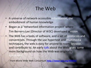 The Web A universe of network-accessible  information, the  embodiment of human knowledge  Began as a ‘networked information project’ where Tim Berners-Lee (Director of W3C) developed a  vision The Web has a body of software, and a set of  protocols and  conventions. Through the use hypertext and  multimedia  techniques, the web is easy for anyone to roam,  browse,  and contribute to. An early  talk  about the Web  gives some  more background on how the Web was originally  conceived - from World Wide Web Consortium  http://www.w3.org/WWW/ 