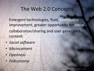 The Web 2.0 Concepts Emergent technologies, fluid,  continuous  improvement, greater opportunity for  social  collaboration/sharing and user-generated content. Social software Microcontent Openness Folksonomy 