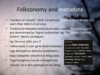 Folksonomy and  metadata “ wisdom of crowds”, Web 2.0 services  respond more deeply to  users than Web 1.0 services.  Traditional metadata (data about data, usually  hierarchical and  pre-determined by ‘higher authorities’ eg. The  Dewey Decimal  System  library catalogue)  (eg. Educause 2006, para 7) Folksonomy  is user-generated metadata:  tags attached to delicious bookmarks,  tags/categories attached to blog posts Tags/categories can be arranged into  ‘ clouds’ (as in this example on my blog) 