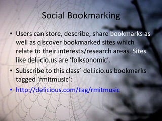Social Bookmarking Users can store, describe, share  bookmarks as  well as discover bookmarked sites which relate to their interests/research areas.  Sites  like del.icio.us are ‘folksonomic’. Subscribe to this class’ del.icio.us bookmarks tagged ‘rmitmusic’: http://delicious.com/tag/rmitmusic 