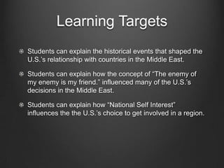 Learning Targets
Students can explain the historical events that shaped the
U.S.’s relationship with countries in the Middle East.
Students can explain how the concept of “The enemy of
my enemy is my friend.” influenced many of the U.S.’s
decisions in the Middle East.
Students can explain how “National Self Interest”
influences the the U.S.’s choice to get involved in a region.
 