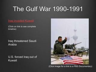 The Gulf War 1990-1991
Iraq invaded Kuwait
(Click on link to see complete
timeline)
Iraq threatened Saudi
Arabia
U.S. forced Iraq out of
Kuwait
(Click Image for a link to a PBS Documentary)
 
