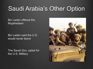 Saudi Arabia’s Other Option
Bin Laden offered the
Mujahedeen
Bin Laden said the U.S.
would never leave
The Saudi Gov. opted for
the U.S. Military
 