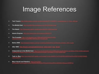 Image References
Twin Towers:http://totallycoolpix.com/wp-content/uploads/2011/10092011_remembering_9_11/nyc_029.jpg
The Middle East: http://syria360.files.wordpress.com/2012/03/before.jpg
The Kabah: http://thegospelcoalition.org/blogs/tgc/files/2013/06/kaaba.jpg
Islamic Empires: http://pics.livejournal.com/mwgm/pic/000057r3
The Crusades: http://1.bp.blogspot.com/-MSkUbEk4HG0/UAOolYmRa-
I/AAAAAAAAC3I/XsC7qyzZ5fM/s1600/bloody+crusade.jpg
Before WWI: http://lostislamichistory.com/wp-content/uploads/2012/12/Ottoman_Empire_1914_h.png
After WWI: http://fanack.com/uploads/pics/syria_sykes-picot_map_02.jpg
Independence in the Middle East: http://ocw.nd.edu/arabic-and-middle-east-studies/islamic-societies-of-the-middle-east-and-
north-africa-religion-history-and-culture/Images/european-colonialism-in-the-middle-east
Tank vs. Boy:https://encrypted-tbn0.gstatic.com/images?q=tbn:ANd9GcToO1kGE6llWzQlIG4HevRniv0GZCZnRKj0Yj6tb6I-
7yOHJcZRFA
Map of Israel and Palestine: https://encrypted-
tbn0.gstatic.com/images?q=tbn:ANd9GcRd3Ikx6cXFWss2mSiScenlfWdcQ9I9tiSCtnl9wpavH5PjlPm4
 