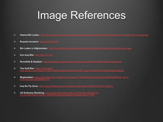 Image References
Osama Bin Laden: http://www.biography.com/imported/images/Biography/Images/Profiles/B/Osama-bin-Laden-37172-2-raw.jpg
Russian Invasion: http://bit.ly/P9Cehx
Bin Laden in Afghanistan: http://www.thiscantbehappening.net/sites/default/files/images/OsamaBinLaden.jpeg
Iran Iraq War: http://bit.ly/Vcr3U1
Rumsfeld & Saddam: http://therealrevo.com/blog/wp-content/uploads/2013/09/Rumsfeld-Saddam.jpg
The Gulf War: https://encrypted-
tbn0.gstatic.com/images?q=tbn:ANd9GcRdBiclMY56U4Uxsf58_UspRntln8RY9u4x4hBfyoDb6eExIiS6Zw
Mujahedeen: https://encrypted-tbn0.gstatic.com/images?q=tbn:ANd9GcRngyJVcakLtyRRfWZxBFp4k_AG-z-
jOD74auHqyXQSd9di6jWIYw
Iraq No Fly Zone: http://www.globalsecurity.org/military/ops/images/020930-d-6570c-006.jpg
US Embassy Bombing: http://www.washingtonpost.com/rf/image_606w/2010-
2019/WashingtonPost/2011/05/02/Foreign/Images/Embassies-edit-07.JPG
 