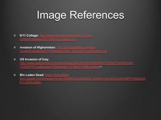 Image References
9/11 Collage: http://www.newslincolncounty.com/wp-
content/uploads/2013/09/911.collage.jpg
Invasion of Afghanistan: http://joshuaphilipp.com/wp-
content/uploads/2011/05/AfghanWar_SpecialTroopBattalion.jpg
US Invasion of Iraq:
http://www.dailyherald.com/storyimage/DA/20130320/NEWS/703209753/AR/0/AR-
703209753.jpg&maxw=552&maxh=370&Q=70&&updated=
Bin Laden Dead: https://encrypted-
tbn3.gstatic.com/images?q=tbn:ANd9GcSuda09ZqFyOQhX1oAyGDZjJxE6A9P0YWjbQi3X
EY-XZZ4xz6No
 