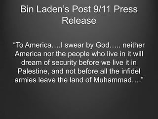 Bin Laden’s Post 9/11 Press
Release
“To America….I swear by God….. neither
America nor the people who live in it will
dream of security before we live it in
Palestine, and not before all the infidel
armies leave the land of Muhammad….”
 