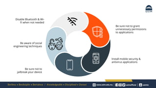 Be sure not to grant
unnecessary permissions
to applications
Install mobile security &
antivirus applications
Disable Bluetooth & Wi-
Fi when not needed
Be aware of social
engineering techniques
Be sure not to
jailbreak your device
 
