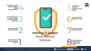 Download antivirus
software from its
official
website/platform
Do not use free Wi-
Fi service in public
to reduce malware
attack risk
Choose reputable
antivirus software
Do not download
pirated antivirus
software
Install latest
antivirus
software on your
gadget
Ensure the OS on
gadget up to date
Be aware of latest
malware trends
Do not download
software from
unrecognized
source
1 8
7
2
6
3
5
4
Antivirus in Gadget:
Avoid Malware
Infection
 