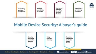 Controlling
access to
your device
Keeping
your device
up to date
Using your
device’s
security &
privacy
features
Ensuring
your data
cannot be
accessed
Using
internet
securely
Reducing
the damage
of a lost or
stolen
device
Detecting &
preventing
malware
Mobile Device Security: A buyer’s guide
 