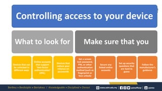 Controlling access to your device
What to look for
Devices that can
be unlocked in
different ways
Online accounts
that support
‘two-factor
authentication’
(2FA).
Devices that
reduce your
reliance on
passwords
Make sure that you
Set a screen
lock password,
PIN, or other
authentication
method (such as
fingerprint or
face unlock)
Secure any
linked online
accounts
Set up security
questions that
are hard to
guess
Follow the
manufacturer’s
guidance
 