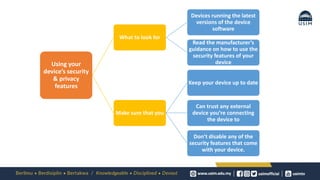 Using your
device’s security
& privacy
features
What to look for
Devices running the latest
versions of the device
software
Read the manufacturer’s
guidance on how to use the
security features of your
device
Make sure that you
Keep your device up to date
Can trust any external
device you’re connecting
the device to
Don’t disable any of the
security features that come
with your device.
 