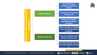 Ensuring
your
data
cannot
be
accessed
What to look for
Devices that have
encryption enabled by
default
Devices that encrypt the
memory card
Devices that support
specialized hardware
encryption
Make sure that you
Turn on storage encryption
if it is not already enabled
by default.
Turn on encryption of the
device’s memory card
Securely erase the data on
your device before you sell
it.
 