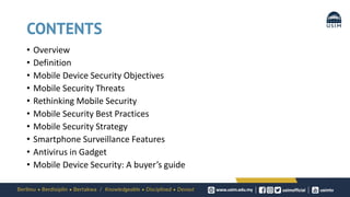 CONTENTS
• Overview
• Definition
• Mobile Device Security Objectives
• Mobile Security Threats
• Rethinking Mobile Security
• Mobile Security Best Practices
• Mobile Security Strategy
• Smartphone Surveillance Features
• Antivirus in Gadget
• Mobile Device Security: A buyer’s guide
 