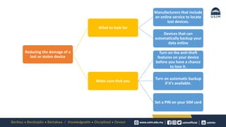 Reducing the damage of a
lost or stolen device
What to look for
Manufacturers that include
an online service to locate
lost devices.
Devices that can
automatically backup your
data online
Make sure that you
Turn on the anti-theft
features on your device
before you have a chance
to lose it.
Turn on automatic backup
if it’s available.
Set a PIN on your SIM card
 