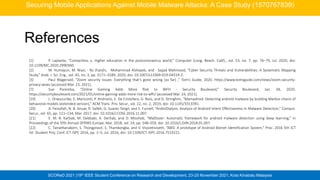 SCOReD 2021 |19th IEEE Student Conference on Research and Development, 23-25 November 2021, Kota Kinabalu Malaysia
References
[1] P. Laplante, “Contactless u: Higher education in the postcoronavirus world,” Computer (Long. Beach. Calif)., vol. 53, no. 7, pp. 76–79, Jul. 2020, doi:
10.1109/MC.2020.2990360.
[2] M. Humayun, M. Niazi, · Nz Jhanjhi, · Mohammad Alshayeb, and · Sajjad Mahmood, “Cyber Security Threats and Vulnerabilities: A Systematic Mapping
Study,” Arab. J. Sci. Eng., vol. 45, no. 3, pp. 3171–3189, 2020, doi: 10.1007/s13369-019-04319-2.
[3] Paul Wagenseil, “Zoom security issues: Everything that’s gone wrong (so far) ,” Tom’s Guide, 2020. https://www.tomsguide.com/news/zoom-security-
privacy-woes (accessed Mar. 23, 2021).
[7] Sue Poremba, “Online Gaming Adds More Risk to WFH - Security Boulevard,” Security Boulevard, Jan. 04, 2020.
https://securityboulevard.com/2021/01/online-gaming-adds-more-risk-to-wfh/ (accessed Mar. 24, 2021).
[19] L. Onwuzurike, E. Mariconti, P. Andriotis, E. De Cristofaro, G. Ross, and G. Stringhini, “Mamadroid: Detecting android malware by building Markov chains of
behavioral models (extended version),” ACM Trans. Priv. Secur., vol. 22, no. 2, 2019, doi: 10.1145/3313391.
[20] A. Feizollah, N. B. Anuar, R. Salleh, G. Suarez-Tangil, and S. Furnell, “AndroDialysis: Analysis of Android Intent Effectiveness in Malware Detection,” Comput.
Secur., vol. 65, pp. 121–134, Mar. 2017, doi: 10.1016/J.COSE.2016.11.007.
[21] E. M. B. Karbab, M. Debbabi, A. Derhab, and D. Mouheb, “MalDozer: Automatic framework for android malware detection using deep learning,” in
Proceedings of the 5fth Annual DFRWS Europe, Mar. 2018, vol. 24, pp. S48–S59, doi: 10.1016/J.DIIN.2018.01.007.
[22] C. Tansettanakorn, S. Thongprasit, S. Thamkongka, and V. Visoottiviseth, “ABIS: A prototype of Android Botnet Identification System,” Proc. 2016 5th ICT
Int. Student Proj. Conf. ICT-ISPC 2016, pp. 1–5, Jul. 2016, doi: 10.1109/ICT-ISPC.2016.7519221.
Securing Mobile Applications Against Mobile Malware Attacks: A Case Study (1570767839)
 