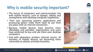 Why is mobile security important?
• The future of computers and communication lies
with mobile devices, such as laptops, tablets and
smartphones with desktop-computer capabilities.
• Their size, operating systems, applications and
processing power make them ideal to use from
any place with an internet connection.
• Because mobile devices have become more
affordable and portable, organizations and users
have preferred to buy and use them over desktop
computers.
• And with ubiquitous wireless internet access, all
varieties of mobile devices are becoming more
vulnerable to attacks and data breaches.
 