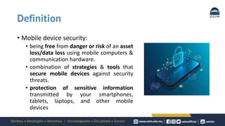 Definition
• Mobile device security:
• being free from danger or risk of an asset
loss/data loss using mobile computers &
communication hardware.
• combination of strategies & tools that
secure mobile devices against security
threats.
• protection of sensitive information
transmitted by your smartphones,
tablets, laptops, and other mobile
devices
 