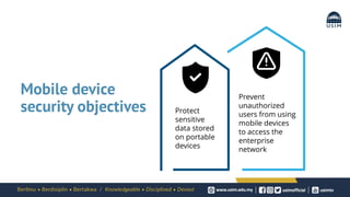 Mobile device
security objectives Protect
sensitive
data stored
on portable
devices
Prevent
unauthorized
users from using
mobile devices
to access the
enterprise
network
 