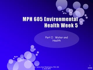 MPH 605 Environmental Health Week 5 Part I:  Water and Health Dr. Sylvia Hood Washington, PhD ,ND S, MSE MPH 1 