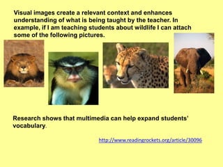 Visual images create a relevant context and enhances
understanding of what is being taught by the teacher. In
example, if I am teaching students about wildlife I can attach
some of the following pictures.

Research shows that multimedia can help expand students’
vocabulary.
http://www.readingrockets.org/article/30096

 
