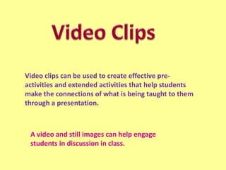 Video clips can be used to create effective preactivities and extended activities that help students
make the connections of what is being taught to them
through a presentation.

A video and still images can help engage
students in discussion in class.

 