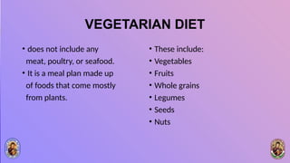 VEGETARIAN DIET
• does not include any
meat, poultry, or seafood.
• It is a meal plan made up
of foods that come mostly
from plants.
• These include:
• Vegetables
• Fruits
• Whole grains
• Legumes
• Seeds
• Nuts
 