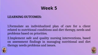 Week 5
LEARNING OUTCOMES:
1.Formulate an individualized plan of care for a client
related to nutritional conditions and diet therapy, needs and
problems based on priorities.
2.Implement safe and quality nursing interventions, based
on assessment findings in managing nutritional and diet
therapy needs problems and issues.
 